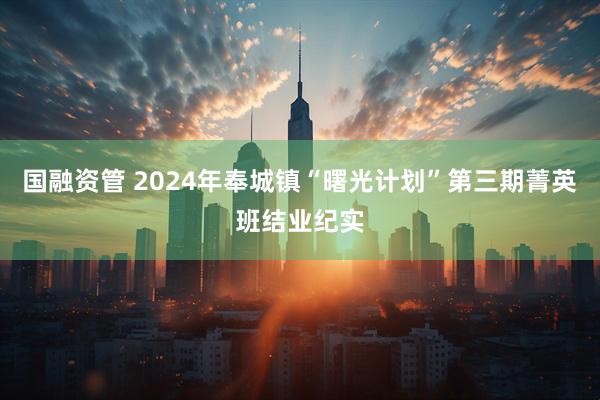 国融资管 2024年奉城镇“曙光计划”第三期菁英班结业纪实