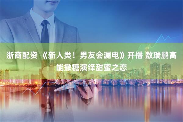 浙商配资 《新人类！男友会漏电》开播 敖瑞鹏高能撒糖演绎甜蜜之恋