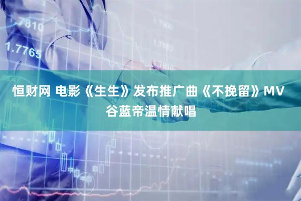 恒财网 电影《生生》发布推广曲《不挽留》MV 谷蓝帝温情献唱