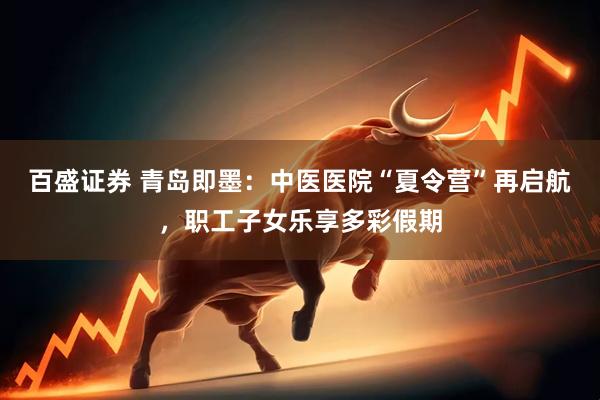 百盛证券 青岛即墨：中医医院“夏令营”再启航，职工子女乐享多彩假期