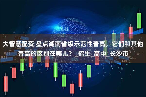 大智慧配资 盘点湖南省级示范性普高，它们和其他普高的区别在哪儿？_招生_高中_长沙市