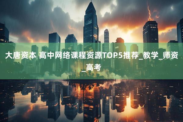 大唐资本 高中网络课程资源TOP5推荐_教学_师资_高考