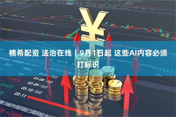 楠希配资 法治在线丨9月1日起 这些AI内容必须打标识