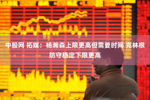 中股网 拓媒：杨瀚森上限更高但需要时间 克林根防守稳定下限更高