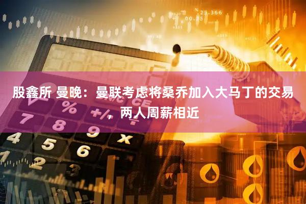 股鑫所 曼晚：曼联考虑将桑乔加入大马丁的交易，两人周薪相近