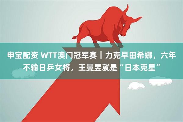 申宝配资 WTT澳门冠军赛｜力克早田希娜，六年不输日乒女将，王曼昱就是“日本克星”