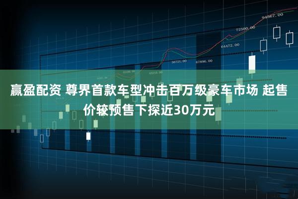 赢盈配资 尊界首款车型冲击百万级豪车市场 起售价较预售下探近30万元