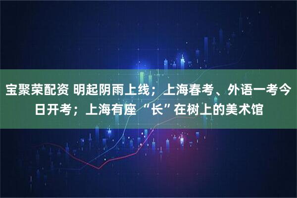 宝聚荣配资 明起阴雨上线；上海春考、外语一考今日开考；上海有座 “长”在树上的美术馆