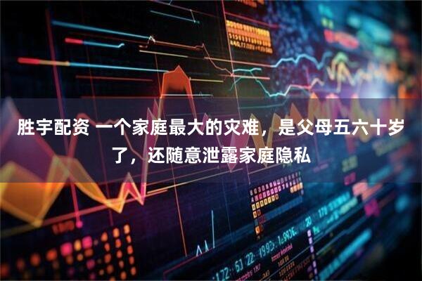 胜宇配资 一个家庭最大的灾难，是父母五六十岁了，还随意泄露家庭隐私